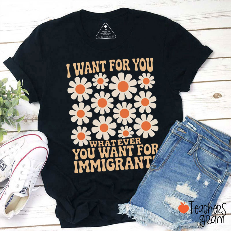 Flower I Want for You Whatever You Want for Immigrants Teacher T-Shirt