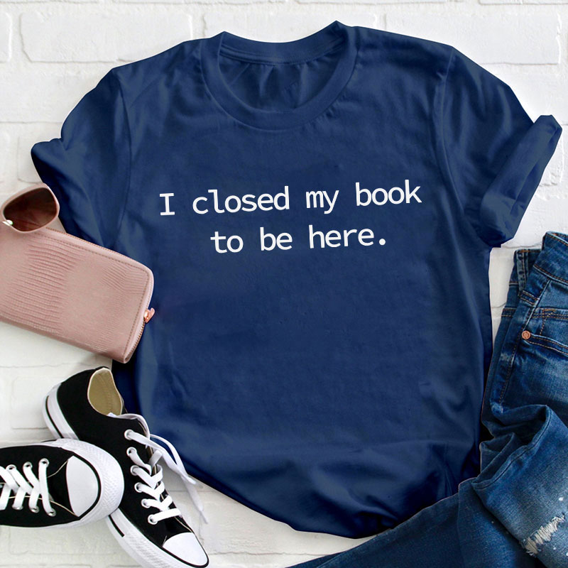 I Closed My Book To Be Here Teacher T-Shirt