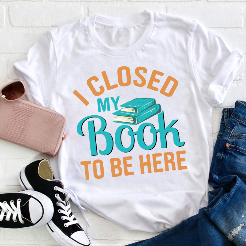 I Closed My Book To Be Here Teacher T-Shirt