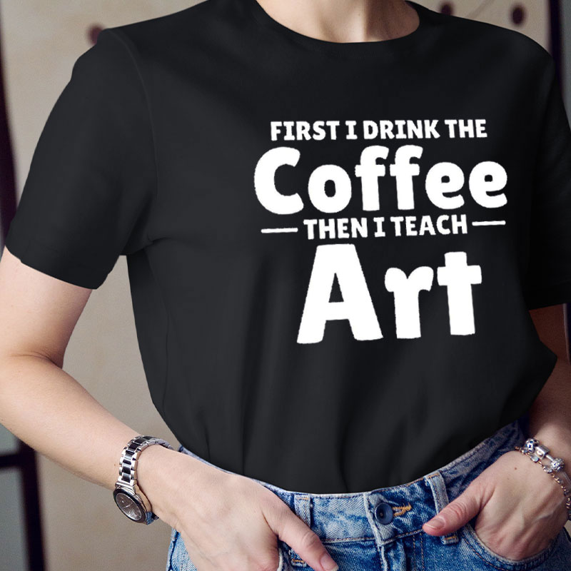 First I Drink Coffee Then I Teach Art Teacher T-Shirt