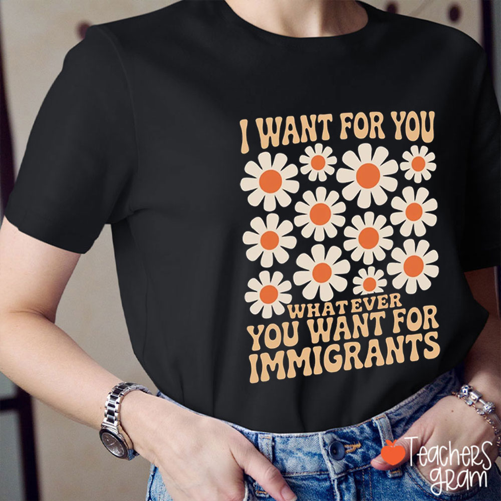 Flower I Want for You Whatever You Want for Immigrants Teacher T-Shirt