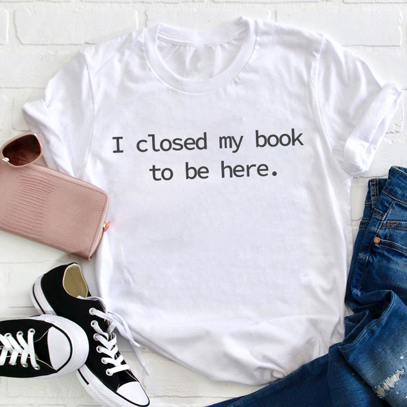I Closed My Book To Be Here Teacher T-Shirt