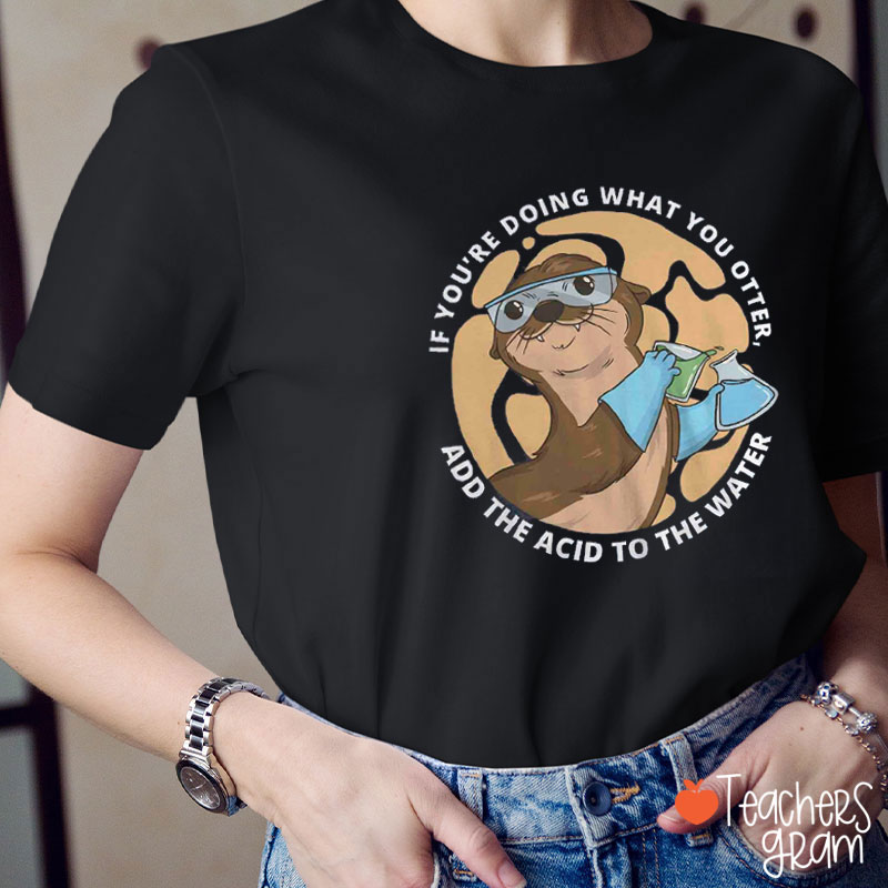 If You're Doing What You Otter Add The Acid To The Water Teacher T-Shirt
