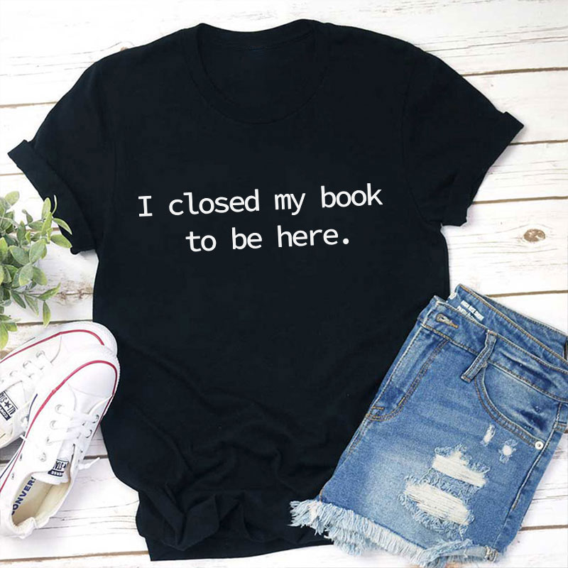 I Closed My Book To Be Here Teacher T-Shirt