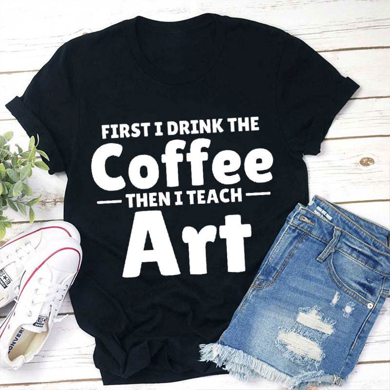 First I Drink Coffee Then I Teach Art Teacher T-Shirt