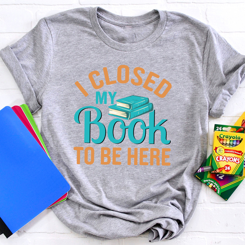 I Closed My Book To Be Here Teacher T-Shirt