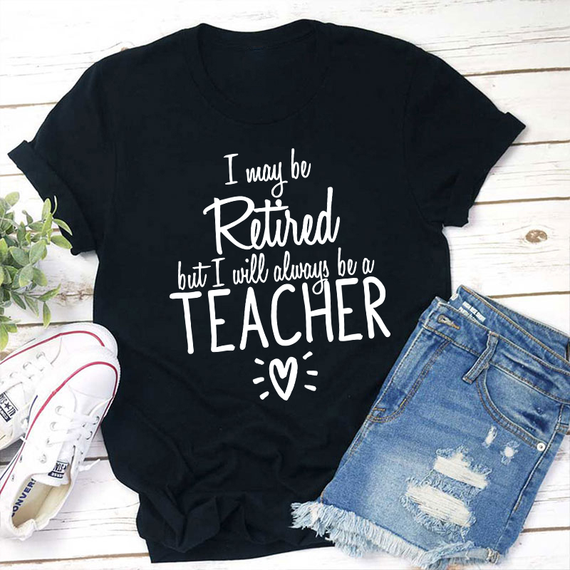 I May Be Retired But I Will Always Be A Teacher T-Shirt