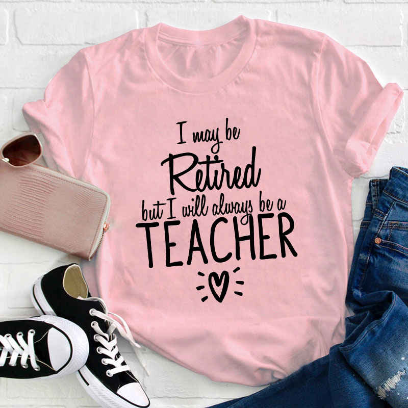 I May Be Retired But I Will Always Be A Teacher T-Shirt