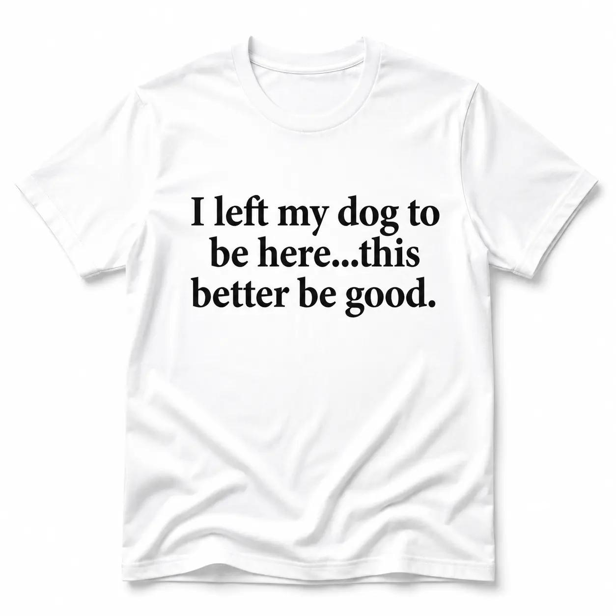 "I Left My Dog To Be Here...This Better Be Good" T-Shirt