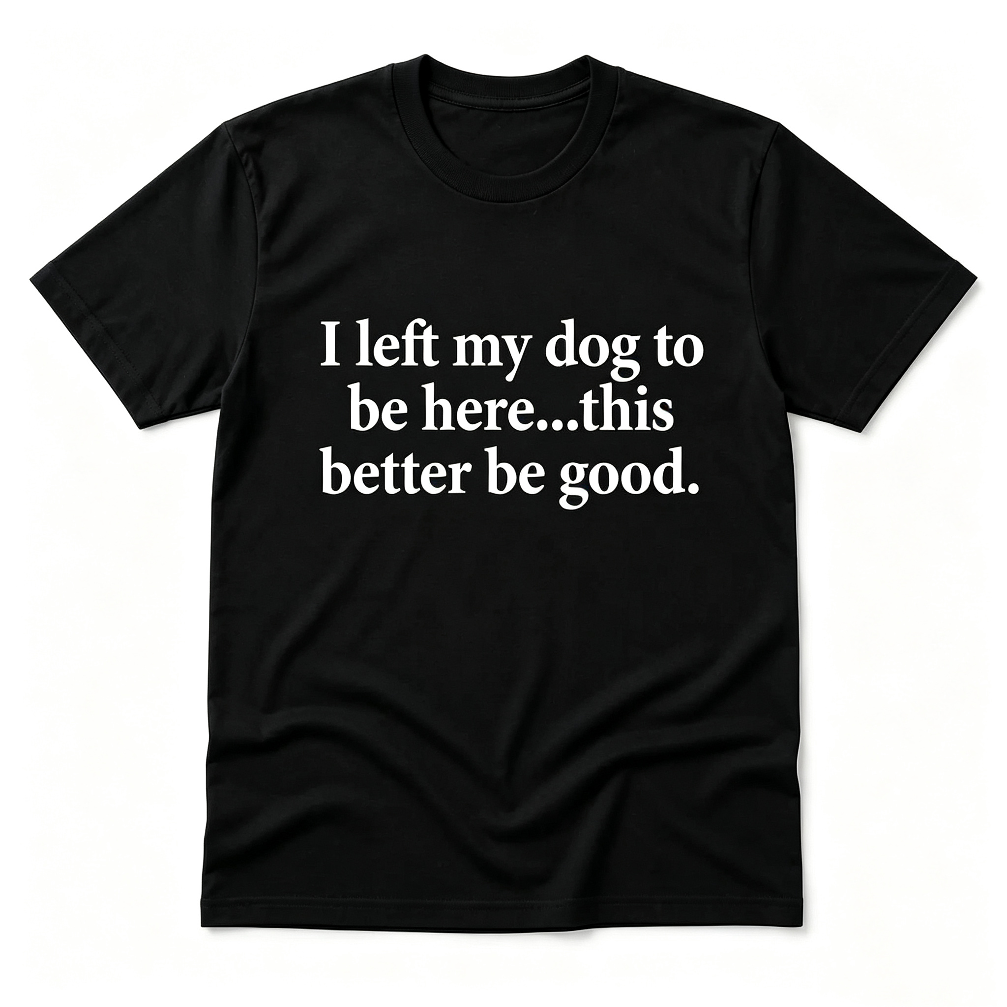 "I Left My Dog To Be Here...This Better Be Good" T-Shirt