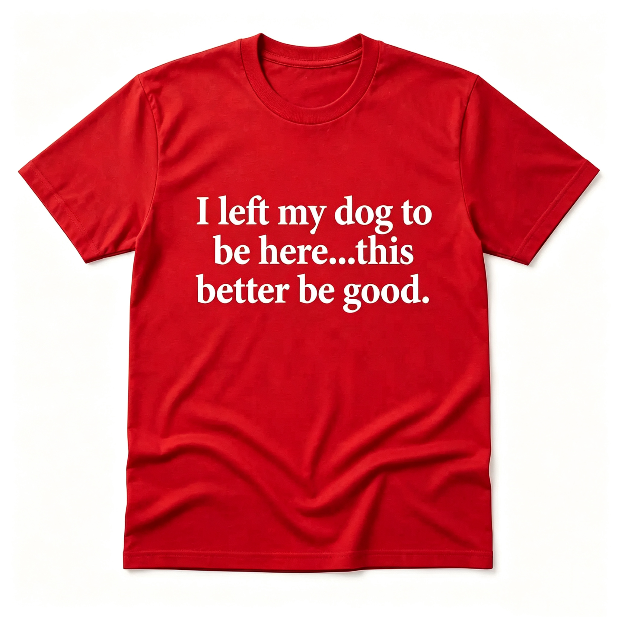 "I Left My Dog To Be Here...This Better Be Good" T-Shirt