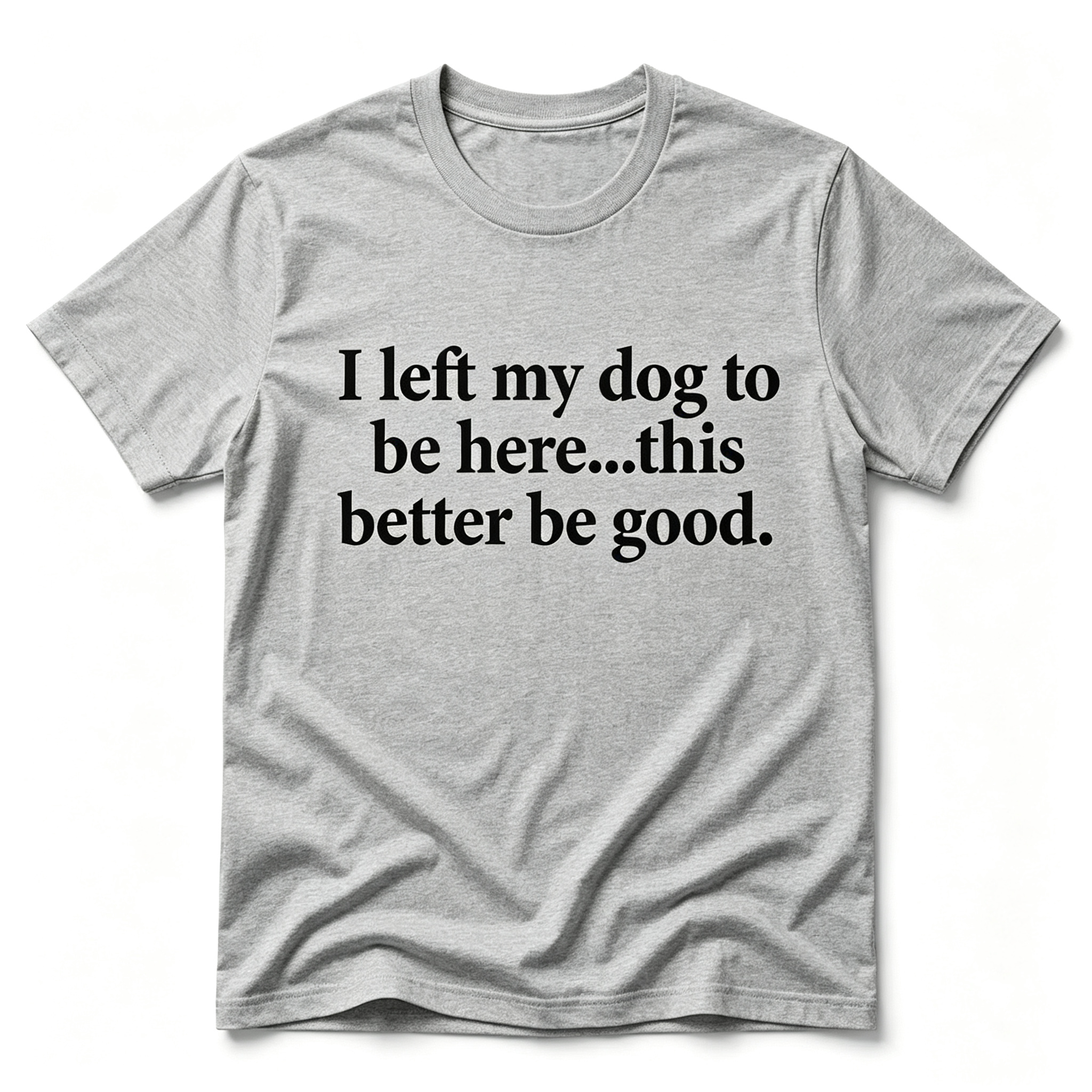 "I Left My Dog To Be Here...This Better Be Good" T-Shirt