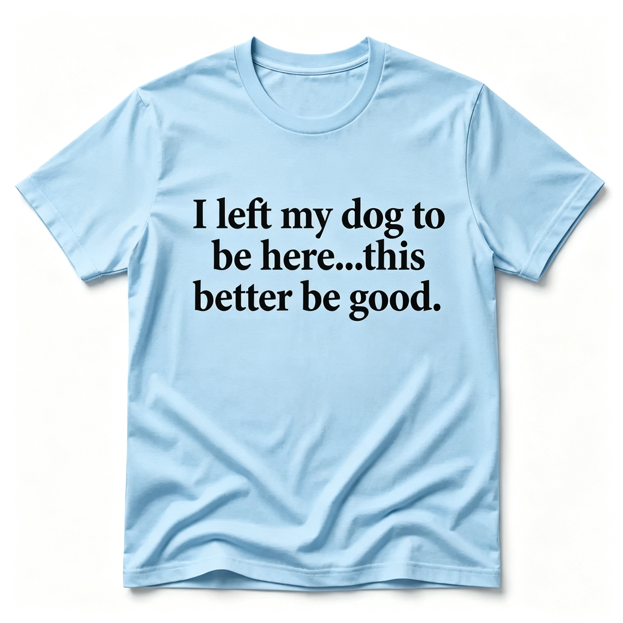 "I Left My Dog To Be Here...This Better Be Good" T-Shirt