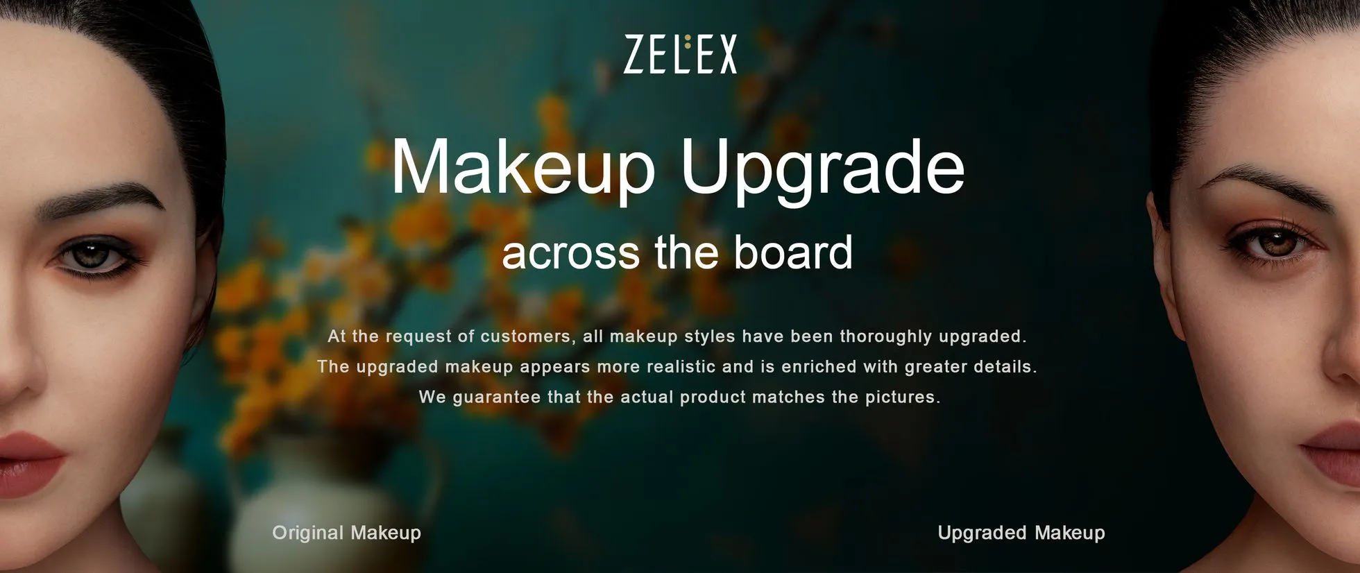Makeup upgrade across the board. At the request of customers, all makeup styles have been thoroughly upgraded. The upgraded makeup appears more realistic and is enriched with greater details. ZELEX can guarantee that the actual product matches the pictures.
