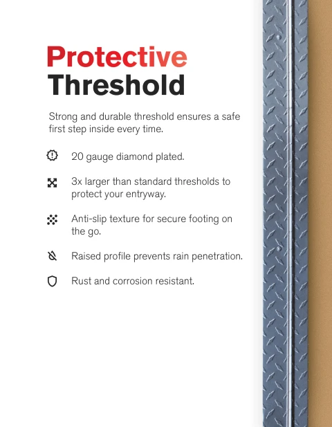 Protective Threshold. Strong and durable threshold ensures a safe first step inside every time. 20 gauge diamond plated. 3 times larger than standard thresholds to protect your entryway. Anti-slip texture for secure footing on the go. Raised profile prevents rain penetration. Rust and corrosion resistant.