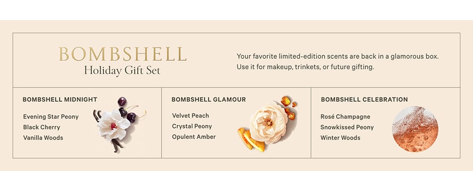 <p>Bombshell Holiday Gift Set. Your favorite limited-edition scents are back in a glamorous box. Use it for makeup, trinkets, or future gifting. Bombshell Midnight. Evening Star Peony. Black Cherry. Vanilla Woods. Bombshell Glamour. Velvet Peach. Crystal Peony. Opulent Amber. Bombshell Celebration. Rosé Champagne. Snowkissed Peony. Winter Woods.</p>