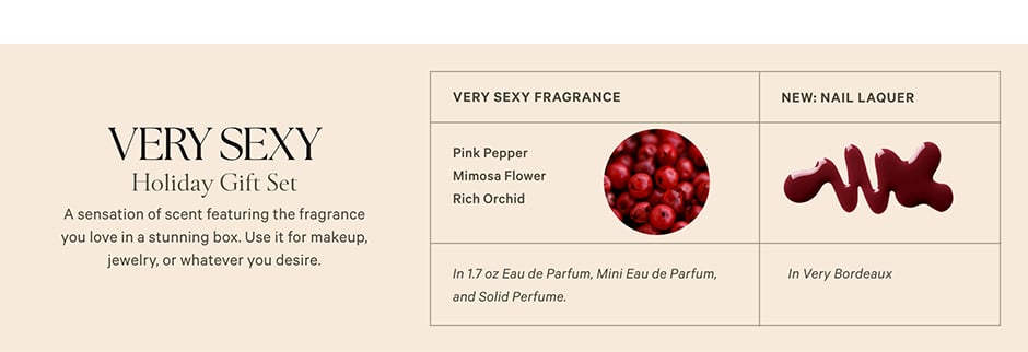 Very Sexy Holiday Gift Set<br />
<br />
A sensation of scent featuring the fragrance you love in a stunning box. Use it for makeup, jewelry, or whatever you desire.<br />
Very Sexy Fragrance. Pink Pepper. Mimosa Flower. Rich Orchid. In 1.7 oz Eau de Parfum, Mini Eau de Parfum, and Solid Perfume. NEW: Nail Lacquer. In Very Bordeaux.