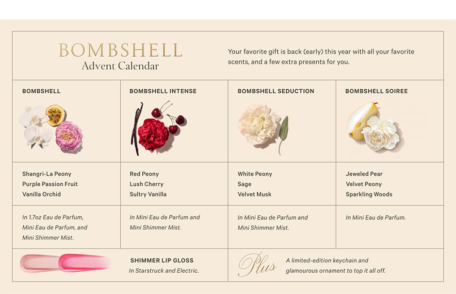 The Bombshell Advent Calendar. Your favorite gift is back (early) this year with all your favorite scents, and a few extra presents for you. What’s Inside. BOMBSHELL. Shangri-La Peony. Purple Passion Fruit. Vanilla Orchid. In 1.7oz Eau de Parfum, Mini Eau de Parfum, and Mini Shimmer Mist. BOMBSHELL INTENSE. Red Peony. Lush Cherry. Sultry Vanilla. In Mini Eau de Parfum and Mini Shimmer Mist. BOMBSHELL SEDUCTION. White Peony Sage. Velvet Musk. In Mini Eau de Parfum and Mini Shimmer Mist. BOMBSHELL SOIREE. Jeweled Pear. Velvet Peony. Sparkling Woods. In Mini Eau de Parfum. SHIMMER LIP GLOSS. In Starstruck and Electric. Plus, A limited-edition keychain and glamourous ornament to top it all off.