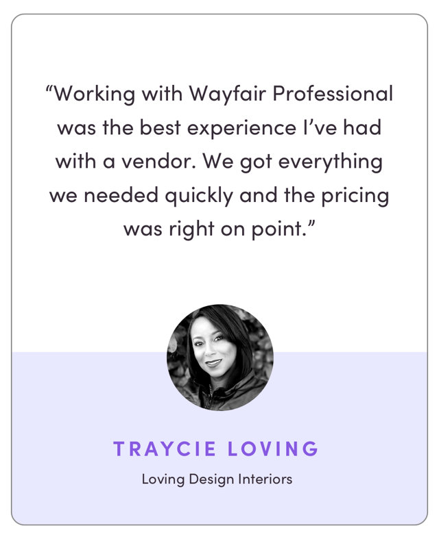 “Working with Wayfair Pro was the best experience I’ve had with a vendor. We got everything we needed quickly and the pricing was right on point.”