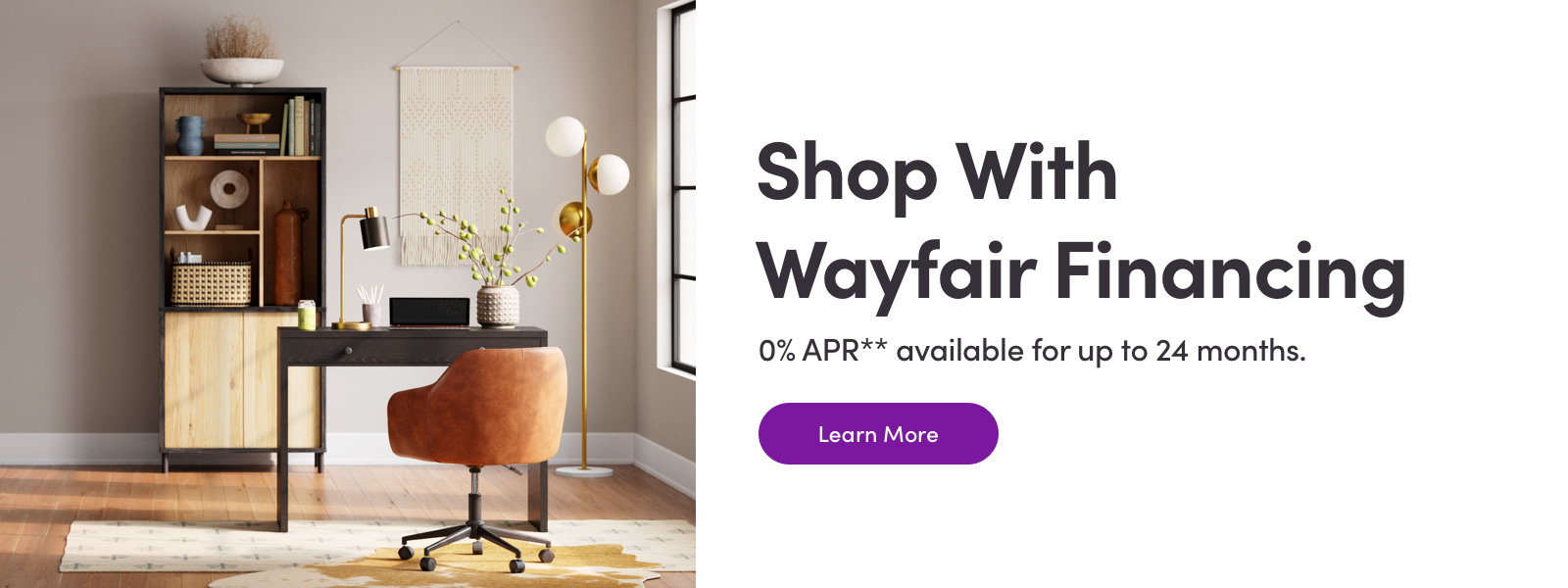 Shop With Wayfair Financing Get 0% APR** for 6 and 12 months. Learn More
