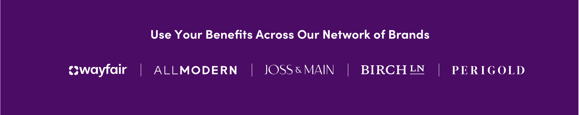 Use your benefits across our family of brands. Wayfair, AllModern, Joss & Main, Birch Lane, Perigold.