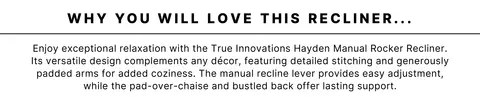 Why you will love this recliner: Enjoy exceptional relaxation with the True Innovations Hayden Manual Rocker Recliner. Its versatile design complements any décor, featuring detailed stitching and generously padded arms for added coziness. The manual recline lever provides easy adjustment, while the pad-over-chaise and bustled back offer lasting support.