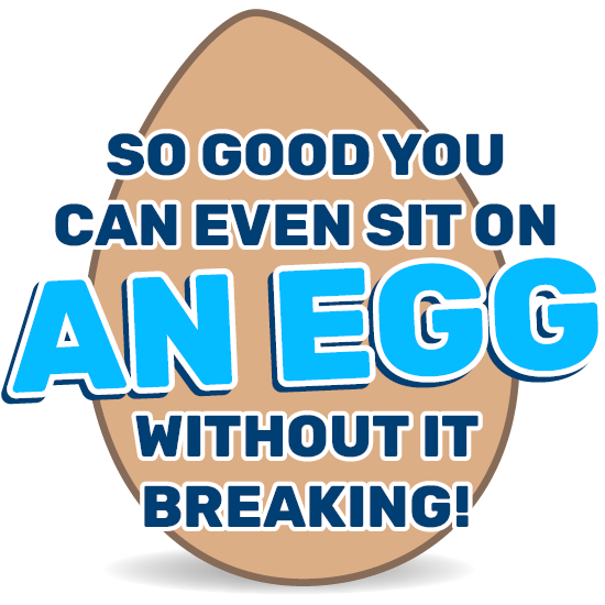 So good you can even sit on an egg without it breaking!