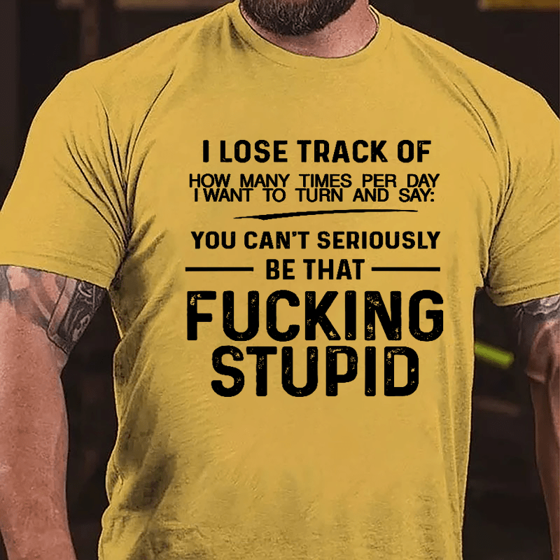 I Lose Track Of How Many Times Per Day I Want To Turn And Say You Can't Seriously Be That Fucking Stupid Cotton T-shirt-Maturelion