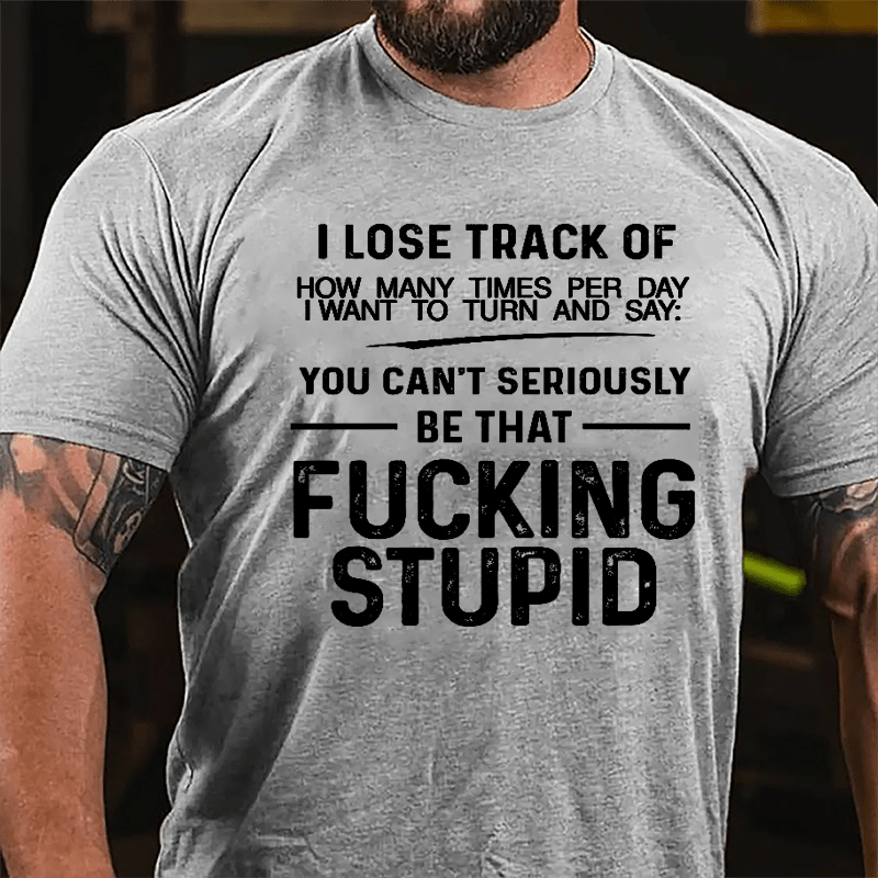 I Lose Track Of How Many Times Per Day I Want To Turn And Say You Can't Seriously Be That Fucking Stupid Cotton T-shirt-Maturelion