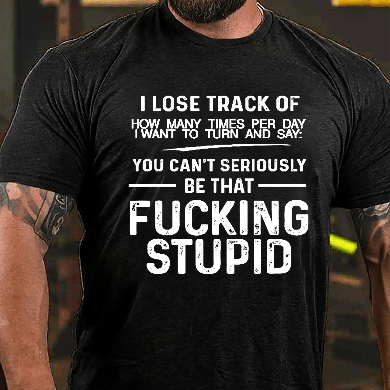 I Lose Track Of How Many Times Per Day I Want To Turn And Say You Can't Seriously Be That Fucking Stupid Cotton T-shirt-Maturelion