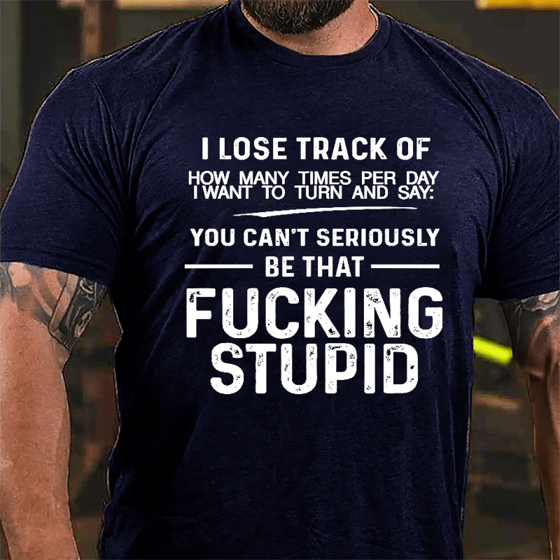 I Lose Track Of How Many Times Per Day I Want To Turn And Say You Can't Seriously Be That Fucking Stupid Cotton T-shirt-Maturelion