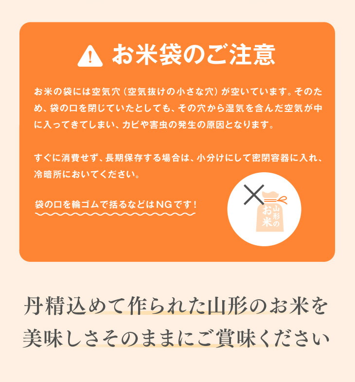 お米袋のご注意：お米の袋には空気穴（空気抜けの小さな穴）が空いています。そのため、袋の口を閉じていたとしても、その穴から湿気を含んだ空気が中に入ってきてしまい、カビや害虫の発生の原因となります。すぐに消費せず、長期保存する場合は、小分けにして密閉容器に入れ、冷暗所においてください。｜丹精込めて作られた山形のお米を美味しさそのままにご賞味ください