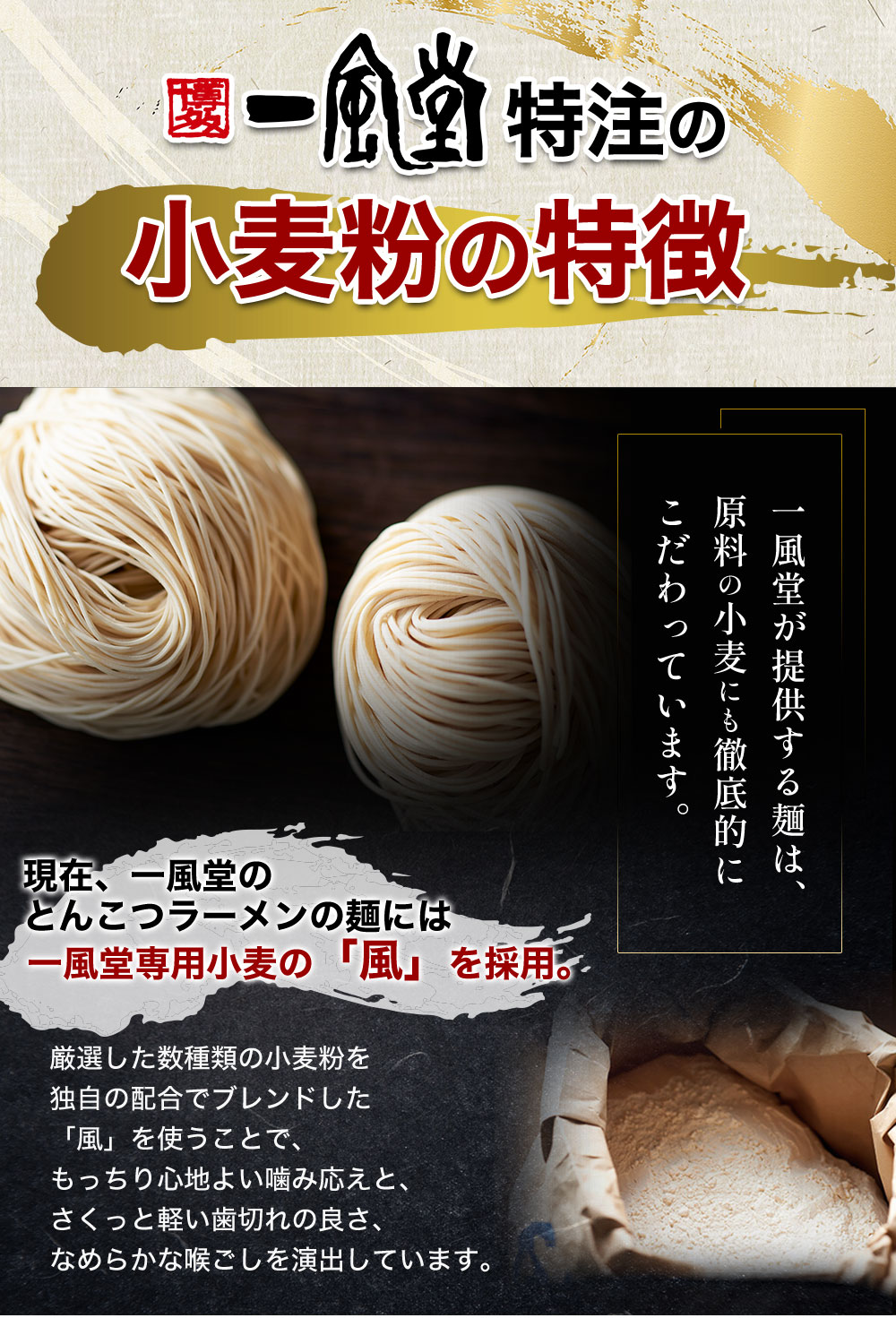 一風堂が提供する麺は、原料の小麦にも徹底的にこだわっています。現在、一風堂のとんこつラーメンの麺には一風堂専用小麦の「風」を採用。