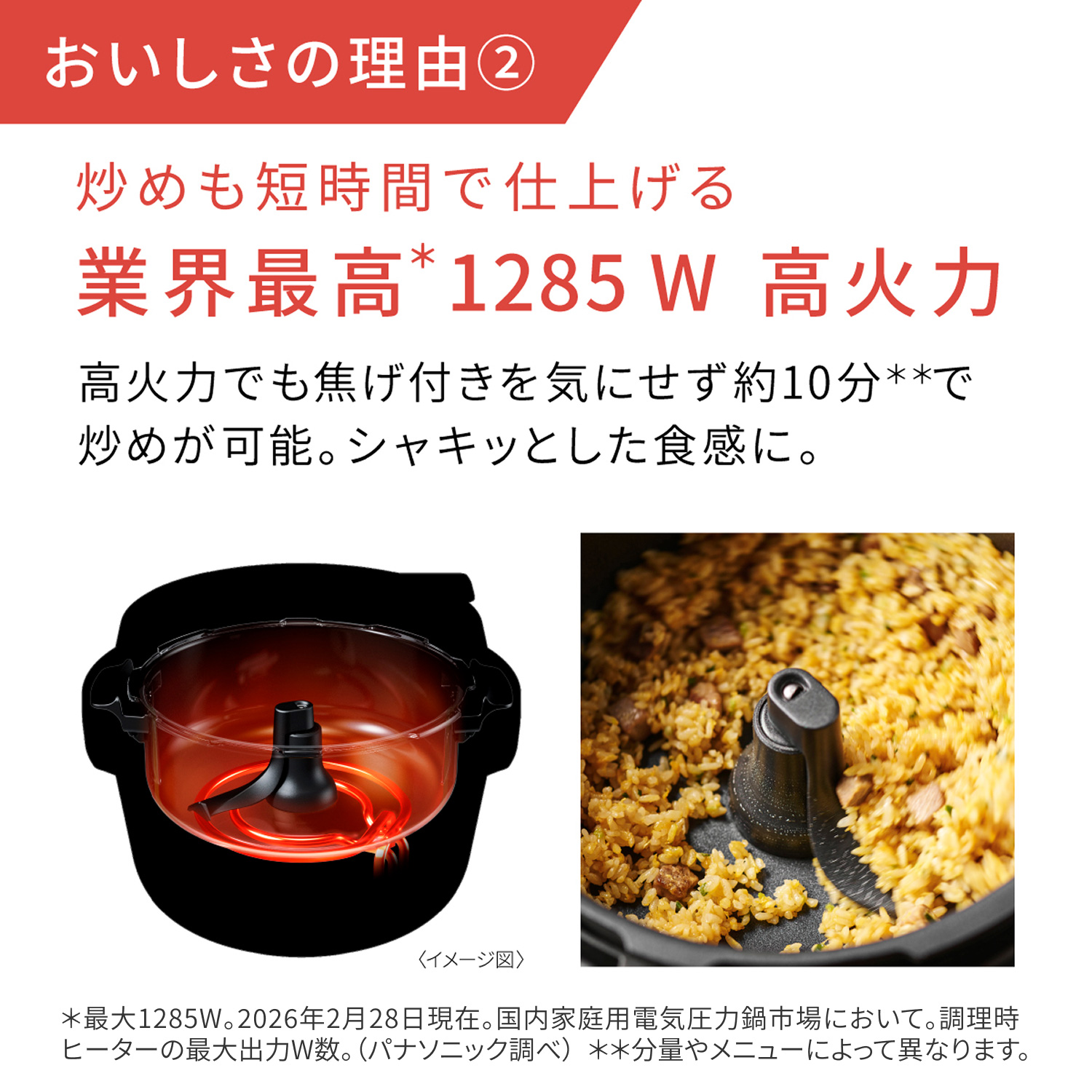 美味秘诀② 快炒也很快。业界最高*1285瓦高温。即使高温烹饪,也能在约10分钟**内完成翻炒,无需担心烧焦。口感酥脆。*最大功率1285瓦。截至2026年2月28日。家用电压力锅市场。烹饪过程中加热器的最大功率。(松下研究)**因食材量和菜式而异。