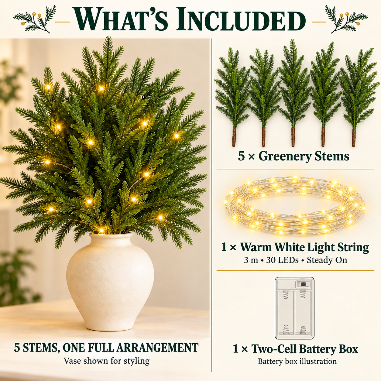 What is included: 5 greenery stems for one arrangement, one 3 m 30 LED warm white steady-on light string, and one two-cell battery box. Vase shown for styling.