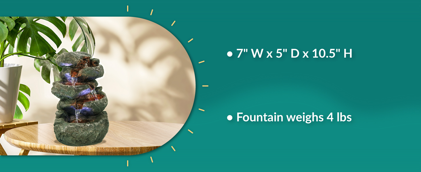 7 inch width x 5 inch depth x 10.5 inch height fountain weighs 4 pounds