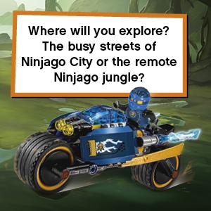 Where will you explore? The busy streets of Ninjago City or the remote Ninjago jungle?